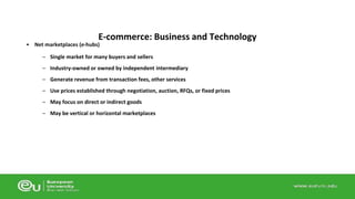 E-commerce: Business and Technology 
• Net marketplaces (e-hubs) 
– Single market for many buyers and sellers 
– Industry-owned or owned by independent intermediary 
– Generate revenue from transaction fees, other services 
– Use prices established through negotiation, auction, RFQs, or fixed prices 
– May focus on direct or indirect goods 
– May be vertical or horizontal marketplaces 
 