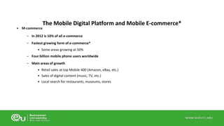 • M-commerce 
The Mobile Digital Platform and Mobile E-commerce* 
– In 2012 is 10% of all e-commerce 
– Fastest growing form of e-commerce* 
• Some areas growing at 50% 
– Four billion mobile phone users worldwide 
– Main areas of growth 
• Retail sales at top Mobile 400 (Amazon, eBay, etc.) 
• Sales of digital content (music, TV, etc.) 
• Local search for restaurants, museums, stores 
 