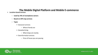 The Mobile Digital Platform and Mobile E-commerce 
• Location-based services 
– Used by 74% of smartphone owners 
– Based on GPS map services 
– Types 
• Geosocial services 
– Where friends are 
• Geoadvertising 
– What shops are nearby 
• Geoinformation services 
– Price of house you are passing 
 