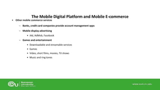 The Mobile Digital Platform and Mobile E-commerce 
• Other mobile commerce services 
– Banks, credit card companies provide account management apps 
– Mobile display advertising 
• iAd, AdMob, Facebook 
– Games and entertainment 
• Downloadable and streamable services 
• Games 
• Video, short films, movies, TV shows 
• Music and ring tones 
 