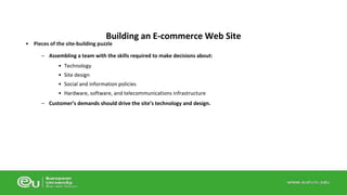 Building an E-commerce Web Site 
• Pieces of the site-building puzzle 
– Assembling a team with the skills required to make decisions about: 
• Technology 
• Site design 
• Social and information policies 
• Hardware, software, and telecommunications infrastructure 
– Customer’s demands should drive the site’s technology and design. 
 