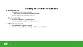 • Business objectives 
Building an E-commerce Web Site 
– The capabilities the site should have 
• Business decisions should drive technology 
– Example: execute a transaction payment 
• System functionality 
– Technology needed to achieve objective 
– Example: a shopping cart or other payment system 
• Information requirement 
– Specific data and processes needed 
– Example: secure credit card clearing, multiple payment options 
 