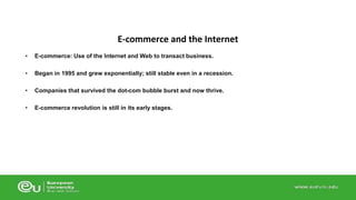 E-commerce and the Internet 
• E-commerce: Use of the Internet and Web to transact business. 
• Began in 1995 and grew exponentially; still stable even in a recession. 
• Companies that survived the dot-com bubble burst and now thrive. 
• E-commerce revolution is still in its early stages. 
 