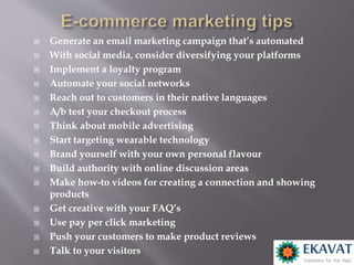  Generate an email marketing campaign that’s automated
 With social media, consider diversifying your platforms
 Implement a loyalty program
 Automate your social networks
 Reach out to customers in their native languages
 A/b test your checkout process
 Think about mobile advertising
 Start targeting wearable technology
 Brand yourself with your own personal flavour
 Build authority with online discussion areas
 Make how-to videos for creating a connection and showing
products
 Get creative with your FAQ’s
 Use pay per click marketing
 Push your customers to make product reviews
 Talk to your visitors
 