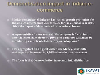  Market researcher eMarketer has cut its growth projection for
Indian e-commerce from 75% to 55.5% for the calendar year 2016,
citing the impact of demonetisation on order volumes.
 A representative for Amazon said the company is “working on
alternatives to make doorstep payments easier for customers by
introducing a variety of electronic payment options.”
 Taxi aggregator Ola’s digital wallet, Ola Money, said wallet
recharges had increased by 1,500% since the announcement.
 The focus is that demonetisation transcends into digitisation.
 