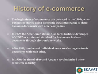  The beginnings of e-commerce can be traced to the 1960s, when
businesses started using Electronic Data Interchange to share
business documents with other companies.
 In 1979, the American National Standards Institute developed
ASC X12 as a universal standard for businesses to share
documents through electronic networks.
 After 1980, numbers of individual users are sharing electronic
documents with each other.
 In 1990s the rise of eBay and Amazon revolutionized the e-
commerce industry.
 