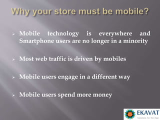  Mobile technology is everywhere and
Smartphone users are no longer in a minority
 Most web traffic is driven by mobiles
 Mobile users engage in a different way
 Mobile users spend more money
 