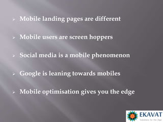 Mobile landing pages are different
 Mobile users are screen hoppers
 Social media is a mobile phenomenon
 Google is leaning towards mobiles
 Mobile optimisation gives you the edge
 