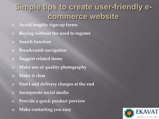  Avoid lengthy sign-up forms
 Buying without the need to register
 Search function
 Breadcrumb navigation
 Suggest related items
 Make use of quality photography
 Make it clear
 Don't add delivery charges at the end
 Incorporate social media
 Provide a quick product preview
 Make contacting you easy
 