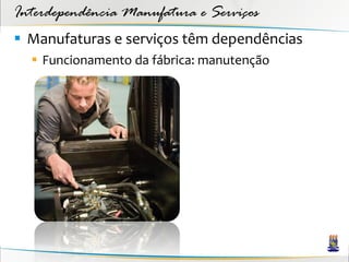 Interdependência Manufatura e Serviços
 Manufaturas e serviços têm dependências
   Funcionamento da fábrica: manutenção
 