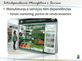 Interdependência Manufatura e Serviços
 Manufaturas e serviços têm dependências
   Venda: marketing, pontos de venda atraentes
 