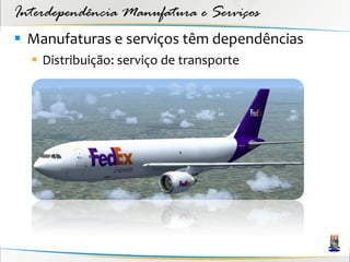 Interdependência Manufatura e Serviços
 Manufaturas e serviços têm dependências
   Distribuição: serviço de transporte
 