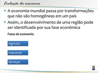 Evolução da economia
 A economia mundial passa por transformações
  que não são homogêneas em um país
 Assim, o desenvolvimento de uma região pode
  ser identificado por sua fase econômica
  Fases da economia

  Agrícola

  Industrial

  Serviços
 