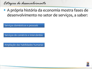 Estágios de desenvolvimento
 A própria história da economia mostra fases de
  desenvolvimento no setor de serviços, a saber:

Serviços domésticos e pessoais


Serviços de comércio e intercâmbio


Ampliação das habilidades humanas
 