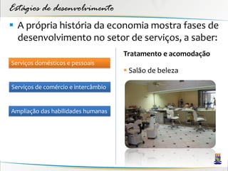 Estágios de desenvolvimento
 A própria história da economia mostra fases de
  desenvolvimento no setor de serviços, a saber:
                                     Tratamento e acomodação
Serviços domésticos e pessoais
                                      Salão de beleza

Serviços de comércio e intercâmbio


Ampliação das habilidades humanas
 
