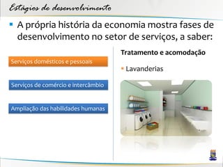 Estágios de desenvolvimento
 A própria história da economia mostra fases de
  desenvolvimento no setor de serviços, a saber:
                                     Tratamento e acomodação
Serviços domésticos e pessoais
                                      Lavanderias

Serviços de comércio e intercâmbio


Ampliação das habilidades humanas
 