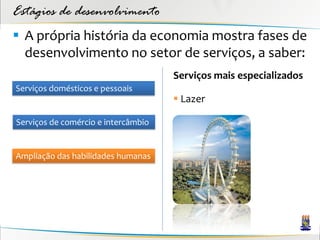 Estágios de desenvolvimento
 A própria história da economia mostra fases de
  desenvolvimento no setor de serviços, a saber:
                                     Serviços mais especializados
Serviços domésticos e pessoais
                                      Lazer

Serviços de comércio e intercâmbio


Ampliação das habilidades humanas
 