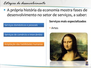 Estágios de desenvolvimento
 A própria história da economia mostra fases de
  desenvolvimento no setor de serviços, a saber:
                                     Serviços mais especializados
Serviços domésticos e pessoais
                                      Artes

Serviços de comércio e intercâmbio


Ampliação das habilidades humanas
 