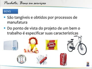 Produto: Bens ou serviços
BENS

 São tangíveis e obtidos por processos de
  manufatura
 Do ponto de vista do projeto de um bem o
  trabalho é especificar suas características
 