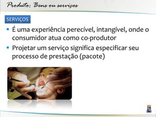 Produto: Bens ou serviços
SERVIÇOS

 É uma experiência perecível, intangível, onde o
  consumidor atua como co-produtor
 Projetar um serviço significa especificar seu
  processo de prestação (pacote)
 