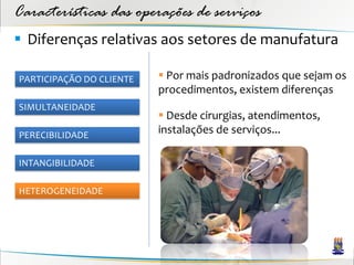 Características das operações de serviços
 Diferenças relativas aos setores de manufatura

PARTICIPAÇÃO DO CLIENTE    Por mais padronizados que sejam os
                          procedimentos, existem diferenças
SIMULTANEIDADE
                           Desde cirurgias, atendimentos,
PERECIBILIDADE
                          instalações de serviços...

INTANGIBILIDADE

HETEROGENEIDADE
 
