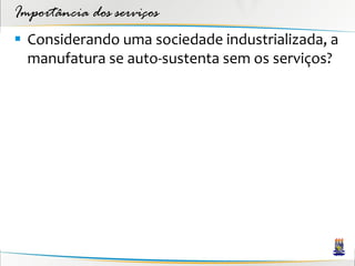 Importância dos serviços
 Considerando uma sociedade industrializada, a
  manufatura se auto-sustenta sem os serviços?
 