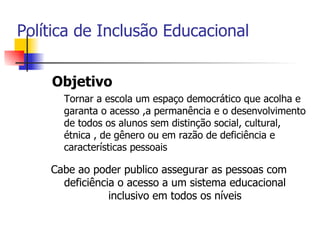 Política de Inclusão Educacional


    Objetivo
      Tornar a escola um espaço democrático que acolha e
      garanta o acesso ,a permanência e o desenvolvimento
      de todos os alunos sem distinção social, cultural,
      étnica , de gênero ou em razão de deficiência e
      características pessoais

    Cabe ao poder publico assegurar as pessoas com
      deficiência o acesso a um sistema educacional
                inclusivo em todos os níveis
 