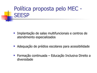 Política proposta pelo MEC -
SEESP


   Implantação de salas multifuncionais e centros de
    atendimento especializados

   Adequação de prédios escolares para acessibilidade

   Formação continuada – Educação Inclusiva Direito a
    diversidade
 