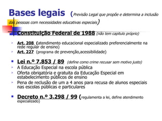 Bases legais                     (Previsão Legal que propõe e determina a inclusão
das pessoas com necessidades educativas especiais)

    Constituição Federal de 1988 (não tem capitulo próprio)
    Art. 208 (atendimento educacional especializado preferencialmente na
     rede regular de ensino)
    Art. 227 (programa de prevenção,acessibilidade)

    Lei n.º 7.853 / 89         (define como crime recusar sem motivo justo)
    A Educação Especial na escola pública
    Oferta obrigatória e gratuita da Educação Especial em
     estabelecimento públicos de ensino
    Pena de reclusão de um a 4 anos para recusa de alunos especiais
     nas escolas públicas e particulares

    Decreto n.º 3.298 / 99 (regulamenta a lei, define atendimento
     especializado)
 