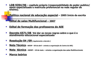    LDB 9394/96 – capitulo próprio (responsabilidade do poder publico/
    apoio especializado e matricula preferencial na rede regular de
    ensino).

   Política nacional de educação especial – 2005 Inicio da escrita

   Edital de salas Multifuncional – 2007

   Edital de formação dos professores do AEE

   Decreto 6571/08 Vai dar as novas regras sobre o que é o
    atendimento educacional especializado

   Resolução 04 /09 (regulamenta o decreto )
   Nota Técnica – SEESP – 09 de abril – orienta a organização do Centro do AEE)
   Nota técnica – SEESP – 10 de maio – orienta a organização das salas Multifuncionais
   Marco teórico
 