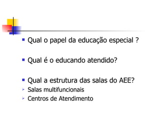    Qual o papel da educação especial ?

   Qual é o educando atendido?

   Qual a estrutura das salas do AEE?
   Salas multifuncionais
   Centros de Atendimento
 
