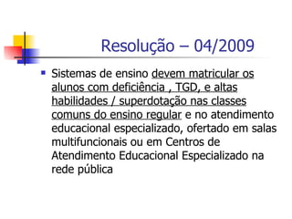 Resolução – 04/2009
   Sistemas de ensino devem matricular os
    alunos com deficiência , TGD, e altas
    habilidades / superdotação nas classes
    comuns do ensino regular e no atendimento
    educacional especializado, ofertado em salas
    multifuncionais ou em Centros de
    Atendimento Educacional Especializado na
    rede pública
 