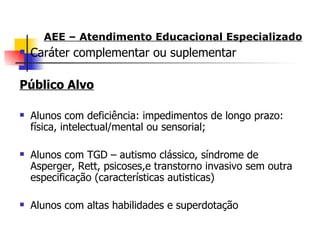 AEE – Atendimento Educacional Especializado
   Caráter complementar ou suplementar

Público Alvo

   Alunos com deficiência: impedimentos de longo prazo:
    física, intelectual/mental ou sensorial;

   Alunos com TGD – autismo clássico, síndrome de
    Asperger, Rett, psicoses,e transtorno invasivo sem outra
    especificação (características autisticas)

   Alunos com altas habilidades e superdotação
 