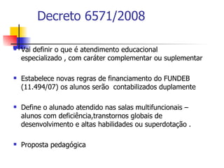 Decreto 6571/2008

   Vai definir o que é atendimento educacional
    especializado , com caráter complementar ou suplementar

   Estabelece novas regras de financiamento do FUNDEB
    (11.494/07) os alunos serão contabilizados duplamente

   Define o alunado atendido nas salas multifuncionais –
    alunos com deficiência,transtornos globais de
    desenvolvimento e altas habilidades ou superdotação .

   Proposta pedagógica
 