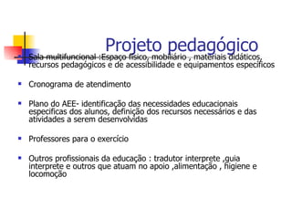 
                          Projeto pedagógico
    Sala multifuncional :Espaço físico, mobiliário , materiais didáticos,
    recursos pedagógicos e de acessibilidade e equipamentos específicos

   Cronograma de atendimento

   Plano do AEE- identificação das necessidades educacionais
    especificas dos alunos, definição dos recursos necessários e das
    atividades a serem desenvolvidas

   Professores para o exercício

   Outros profissionais da educação : tradutor interprete ,guia
    interprete e outros que atuam no apoio ,alimentação , higiene e
    locomoção
 