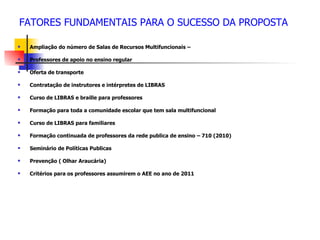 FATORES FUNDAMENTAIS PARA O SUCESSO DA PROPOSTA

   Ampliação do número de Salas de Recursos Multifuncionais –

   Professores de apoio no ensino regular

   Oferta de transporte

   Contratação de instrutores e intérpretes de LIBRAS

   Curso de LIBRAS e braille para professores

   Formação para toda a comunidade escolar que tem sala multifuncional

   Curso de LIBRAS para familiares

   Formação continuada de professores da rede publica de ensino – 710 (2010)

   Seminário de Políticas Publicas

   Prevenção ( Olhar Araucária)

   Critérios para os professores assumirem o AEE no ano de 2011
 