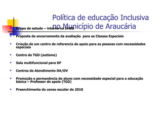 Política de educação Inclusiva
                         no Município de Araucária
    Grupo de estudo – interno na SMED

   Proposta de encerramento da avaliação para as Classes Especiais

   Criação de um centro de referencia de apoio para as pessoas com necessidades
    especiais

   Centro de TGD (autismo)

   Sala multifuncional para DF

   Centros de Atendimento DA/DV

   Promoção e permanência do aluno com necessidade especial para a educação
    básica – Professor de apoio (TGD)

   Preenchimento do censo escolar de 2010
 