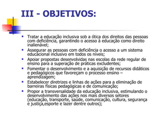 III - OBJETIVOS:

   Tratar a educação inclusiva sob a ótica dos direitos das pessoas
    com deficiência, garantindo o acesso à educação como direito
    inalienável;
   Assegurar as pessoas com deficiência o acesso a um sistema
    educacional inclusivo em todos os níveis;
   Apoiar propostas desenvolvidas nas escolas da rede regular de
    ensino para a superação de práticas excludentes;
   Fomentar o desenvolvimento e a aquisição de recursos didáticos
    e pedagógicos que favoreçam o processo ensino –
    aprendizagem;
   Estabelecer diretrizes e linhas de ações para a eliminação de
    barreiras físicas pedagógicas e de comunicação;
   Propor a transversalidade da educação inclusiva, estimulando o
    desenvolvimento das ações nos mais diversos setores
    (educação, transporte, saúde, comunicação, cultura, segurança
    e justiça,esporte e lazer dentre outros);
 