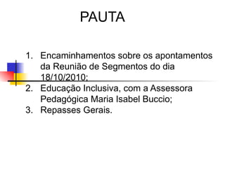 PAUTA

1. Encaminhamentos sobre os apontamentos
   da Reunião de Segmentos do dia
   18/10/2010;
2. Educação Inclusiva, com a Assessora
   Pedagógica Maria Isabel Buccio;
3. Repasses Gerais.
 