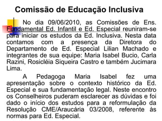 Comissão de Educação Inclusiva
      No dia 09/06/2010, as Comissões de Ens.
Fundamental Ed. Infantil e Ed. Especial reuniram-se
para iniciar os estudos da Ed. Inclusiva. Nesta data
contamos com a presença da Diretora do
Departamento de Ed. Especial Lilian Machado e
integrantes de sua equipe: Maria Isabel Bucio, Carla
Razini, Rosicléia Siqueira Castro e também Jucimara
Lima.
      A Pedagoga Maria Isabel fez uma
apresentação sobre o contexto histórico da Ed.
Especial e sua fundamentação legal. Neste encontro
os Conselheiros puderam esclarecer as dúvidas e foi
dado o início dos estudos para a reformulação da
Resolução CME/Araucária 03/2008, referente às
normas para Ed. Especial.
 
