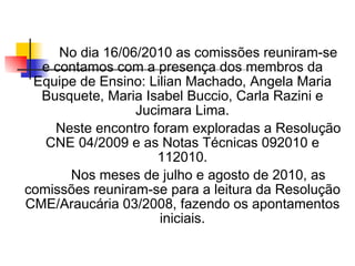 No dia 16/06/2010 as comissões reuniram-se
  e contamos com a presença dos membros da
 Equipe de Ensino: Lilian Machado, Angela Maria
  Busquete, Maria Isabel Buccio, Carla Razini e
                 Jucimara Lima.
    Neste encontro foram exploradas a Resolução
   CNE 04/2009 e as Notas Técnicas 092010 e
                    112010.
      Nos meses de julho e agosto de 2010, as
comissões reuniram-se para a leitura da Resolução
CME/Araucária 03/2008, fazendo os apontamentos
                     iniciais.
 