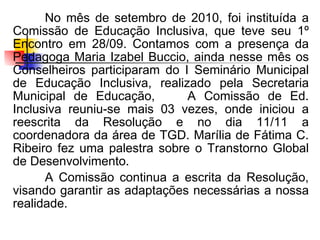 No mês de setembro de 2010, foi instituída a
Comissão de Educação Inclusiva, que teve seu 1º
Encontro em 28/09. Contamos com a presença da
Pedagoga Maria Izabel Buccio, ainda nesse mês os
Conselheiros participaram do I Seminário Municipal
de Educação Inclusiva, realizado pela Secretaria
Municipal de Educação,        A Comissão de Ed.
Inclusiva reuniu-se mais 03 vezes, onde iniciou a
reescrita da Resolução e no dia 11/11 a
coordenadora da área de TGD. Marília de Fátima C.
Ribeiro fez uma palestra sobre o Transtorno Global
de Desenvolvimento.
      A Comissão continua a escrita da Resolução,
visando garantir as adaptações necessárias a nossa
realidade.
 