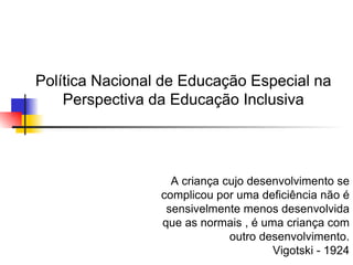 Política Nacional de Educação Especial na
    Perspectiva da Educação Inclusiva




                   A criança cujo desenvolvimento se
                 complicou por uma deficiência não é
                  sensivelmente menos desenvolvida
                 que as normais , é uma criança com
                              outro desenvolvimento.
                                      Vigotski - 1924
 
