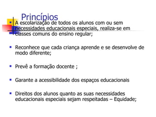 
      Princípios todos os alunos com ou sem
    A escolarização de
    necessidades educacionais especiais, realiza-se em
    classes comuns do ensino regular;

   Reconhece que cada criança aprende e se desenvolve de
    modo diferente;

   Prevê a formação docente ;

   Garante a acessibilidade dos espaços educacionais

   Direitos dos alunos quanto as suas necessidades
    educacionais especiais sejam respeitadas – Equidade;
 