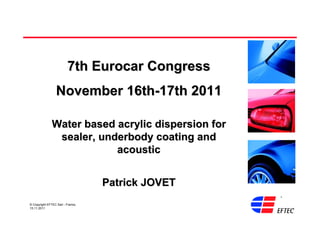 7th Eurocar Congress
                  November 16th-17th 2011

               Water based acrylic dispersion for
                sealer, underbody coating and
                           acoustic


                                   Patrick JOVET
© Copyright EFTEC Sarl - France,
15.11.2011
 