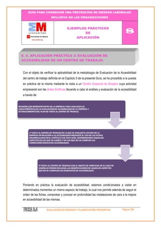 GUÍA PARA CONSEGUIR UNA PREVENCIÓN DE RIESGOS LABORALES 
INCLUSIVA EN LAS ORGANIZACIONES 
EJEMPLOS PRÁCTICOS 
DE 
APLICACIÓN 
8 
EVALUACIÓN DE RIESGOS Y PLANIFICACIÓN PREVENTIVA Página 294 
Con el objeto de verificar la aplicabilidad de la metodología de Evaluación de la Accesibilidad del centro de trabajo definida en el Capítulo 5 de la presente Guía, se ha procedido a la puesta en práctica de la misma mediante la visita a un Centro Especial de Empleo cuya actividad empresarial son las Artes Gráficas llevando a cabo el análisis y evaluación de la accesibilidad a través de: 
Poniendo en práctica la evaluación de accesibilidad, estamos condicionados a visitar en determinados momentos un mismo espacio de trabajo, lo cual nos permite además de seguir el orden de las fichas, comprobar y conocer en profundidad las instalaciones de cara a la mejora en accesibilidad de las mismas. 
8. 4. APLICACIÓN PRÁCTICA 3: EVALUACIÓN DE ACCESIBILIDAD DE UN CENTRO DE TRABAJO.  