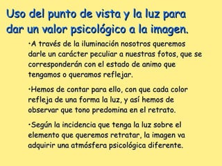 Uso del punto de vista y la luz para dar un valor psicológico a la imagen. A través de la iluminación nosotros queremos darle un carácter peculiar a nuestras fotos, que se corresponderán con el estado de animo que tengamos o queramos reflejar. Hemos de contar para ello, con que cada color refleja de una forma la luz, y así hemos de observar que tono predomina en el retrato. Según la incidencia que tenga la luz sobre el elemento que queremos retratar, la imagen va adquirir una atmósfera psicológica diferente. 