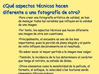 ¿Qué aspectos técnicos hacen diferente a una fotografía de otra? Para crear una fotografía artística de calidad, se han de manejar todos las variables que influyen en la calidad de una imagen. Por tanto, los aspectos técnicos que hacen diferente una imagen de otra son cuantiosos. Principalmente, el encuadre es uno de los mas importantes, pues la porción de plano elegida y el punto de vista influyen decisivamente en el resultado. Es saber sacar el mayor partido a la imagen mas vulgar. También, la incidencia de la luz determinara el carácter que tenga el retrato, su estado de ánimo. Otros elementos como la sensibilidad de la película, el formato, el enfoque, la velocidad o las texturas serán elementos diferenciadores. 