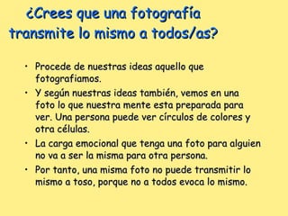 ¿Crees que una fotografía transmite lo mismo a todos/as? Procede de nuestras ideas aquello que fotografiamos. Y según nuestras ideas también, vemos en una foto lo que nuestra mente esta preparada para ver. Una persona puede ver círculos de colores y otra células. La carga emocional que tenga una foto para alguien no va a ser la misma para otra persona. Por tanto, una misma foto no puede transmitir lo mismo a toso, porque no a todos evoca lo mismo. 