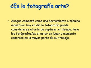 ¿Es la fotografía arte? Aunque comenzó como una herramienta o técnica industrial, hoy en día la fotografía puede considerarse el arte de capturar el tiempo. Para los fotógrafos/as el estar en lugar y momento concreto es la mayor parte de su trabajo.  